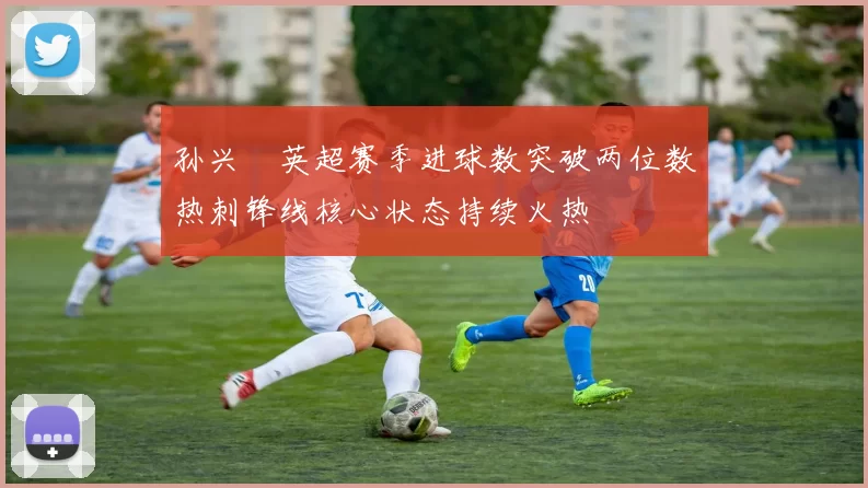 孙兴慜英超赛季进球数突破两位数热刺锋线核心状态持续火热