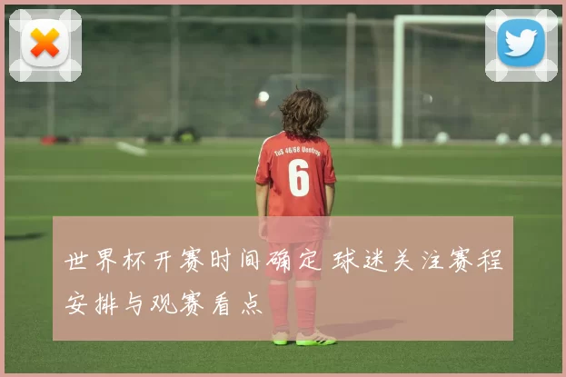 世界杯开赛时间确定 球迷关注赛程安排与观赛看点