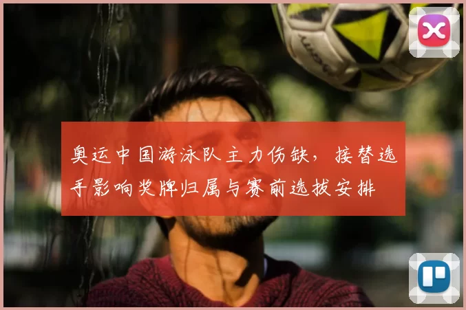 奥运中国游泳队主力伤缺,接替选手影响奖牌归属与赛前选拔安排