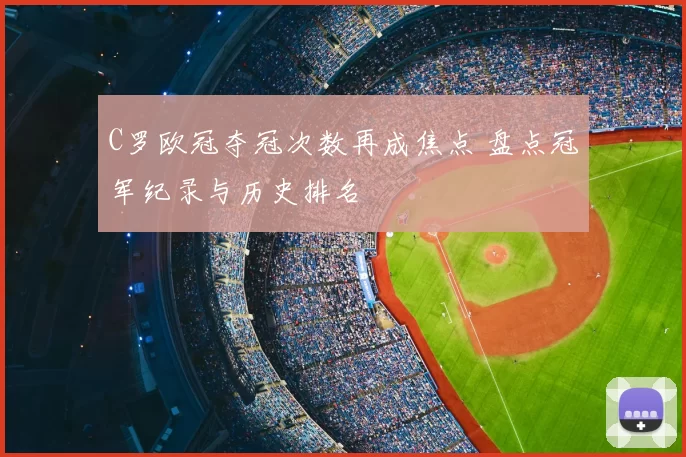 C罗欧冠夺冠次数再成焦点 盘点冠军纪录与历史排名