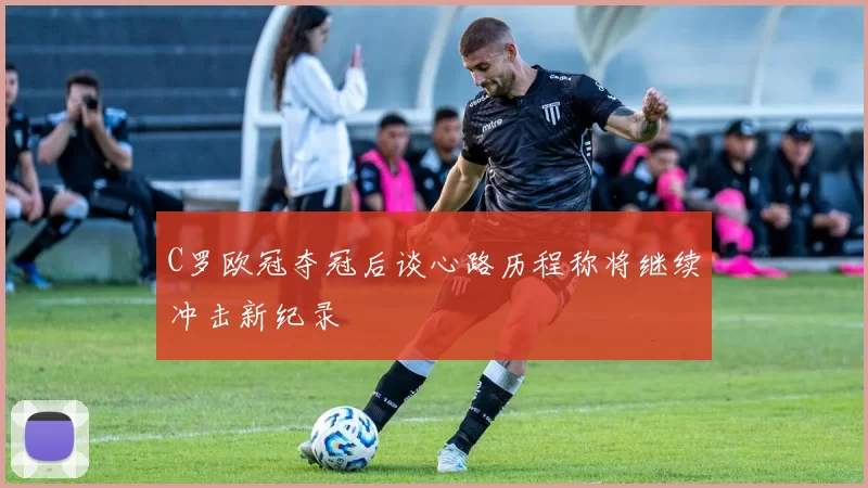 C罗欧冠夺冠后谈心路历程称将继续冲击新纪录