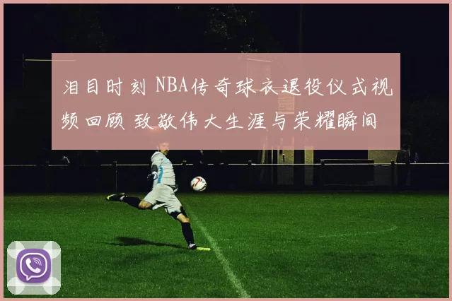 泪目时刻 NBA传奇球衣退役仪式视频回顾 致敬伟大生涯与荣耀瞬间