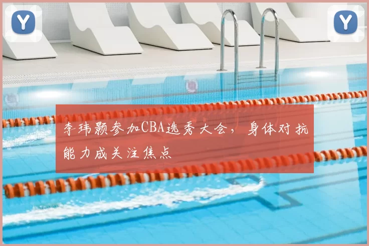 李玮颢参加CBA选秀大会，身体对抗能力成关注焦点