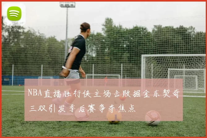 NBA直播独行侠主场击败掘金东契奇三双引发季后赛争夺焦点