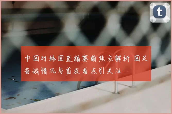 中国对韩国直播赛前焦点解析 国足备战情况与首发看点引关注