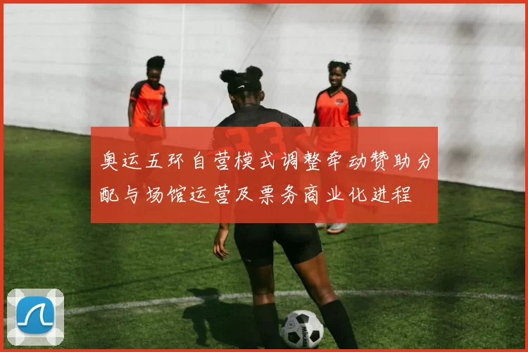 奥运五环自营模式调整牵动赞助分配与场馆运营及票务商业化进程