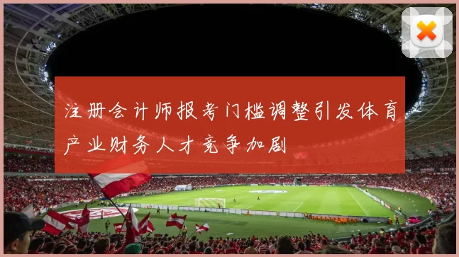 注册会计师报考门槛调整引发体育产业财务人才竞争加剧