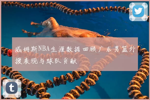 威姆斯NBA生涯数据回顾广东男篮外援表现与球队贡献