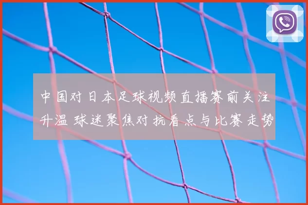 中国对日本足球视频直播赛前关注升温 球迷聚焦对抗看点与比赛走势