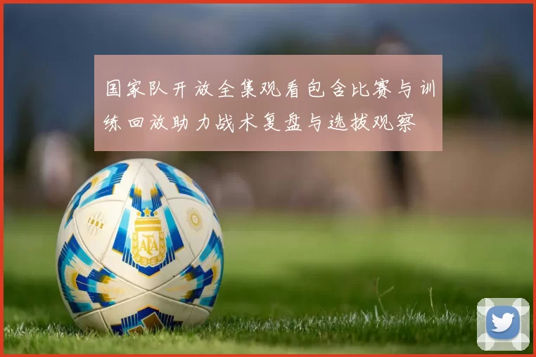 国家队开放全集观看包含比赛与训练回放助力战术复盘与选拔观察