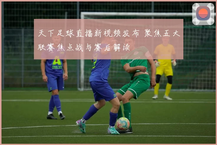 天下足球直播新视频发布 聚焦五大联赛焦点战与赛后解读