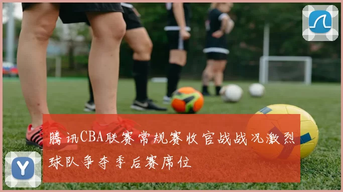 腾讯CBA联赛常规赛收官战战况激烈球队争夺季后赛席位