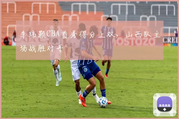 李玮颢CBA首秀得分上双，山西队主场战胜对手