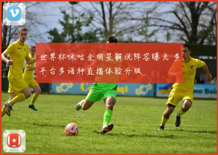 世界杯咪咕全明星解说阵容曝光 多平台多语种直播体验升级
