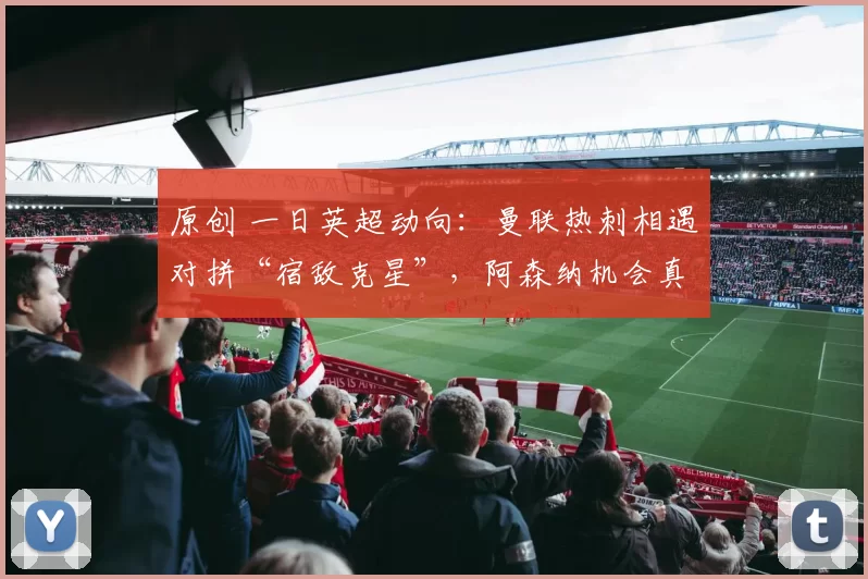 原创 一日英超动向：曼联热刺相遇对拼“宿敌克星”，阿森纳机会真的多