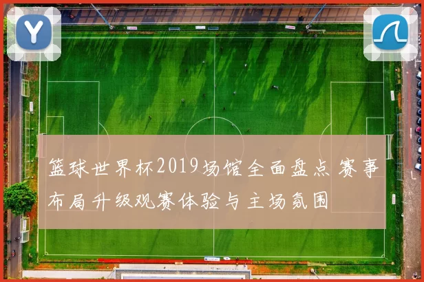 篮球世界杯2019场馆全面盘点 赛事布局升级观赛体验与主场氛围
