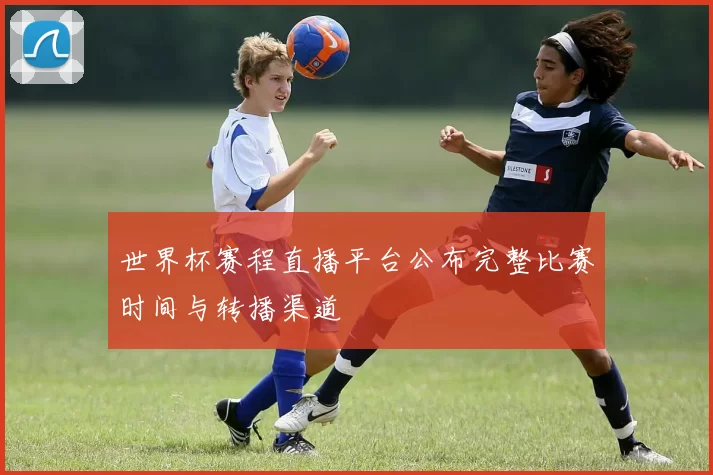 世界杯赛程直播平台公布完整比赛时间与转播渠道