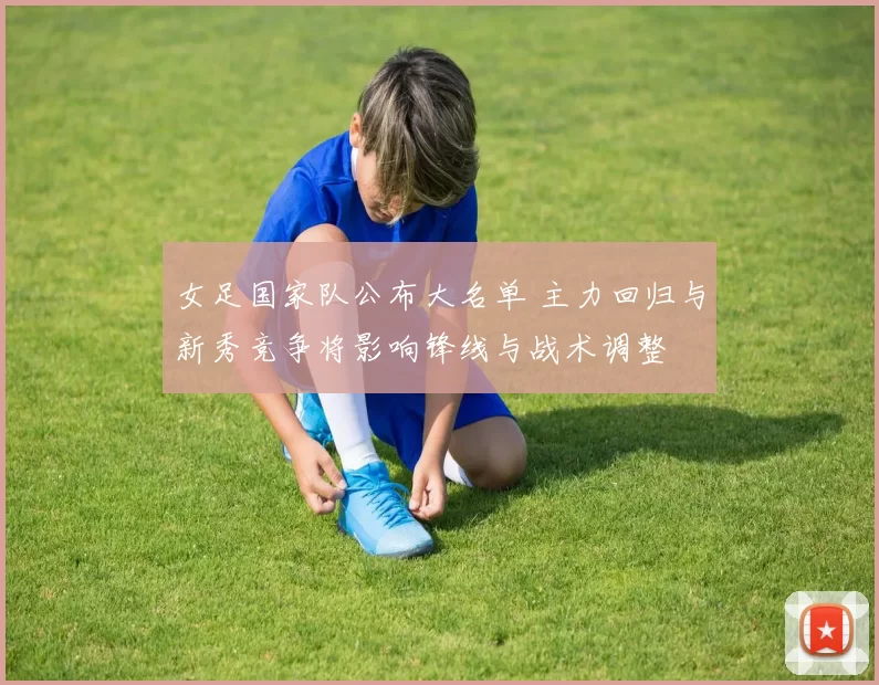 女足国家队公布大名单 主力回归与新秀竞争将影响锋线与战术调整