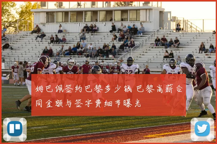 姆巴佩签约巴黎多少钱 巴黎高薪合同金额与签字费细节曝光