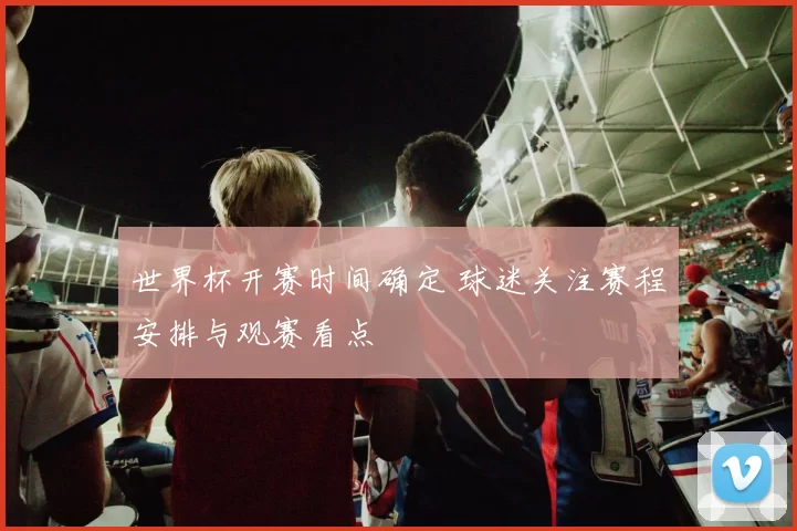世界杯开赛时间确定 球迷关注赛程安排与观赛看点