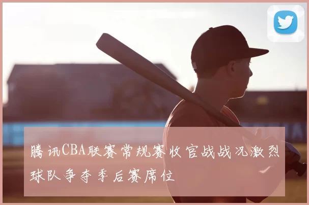 腾讯CBA联赛常规赛收官战战况激烈球队争夺季后赛席位