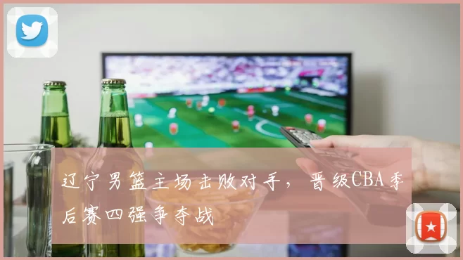 辽宁男篮主场击败对手,晋级CBA季后赛四强争夺战