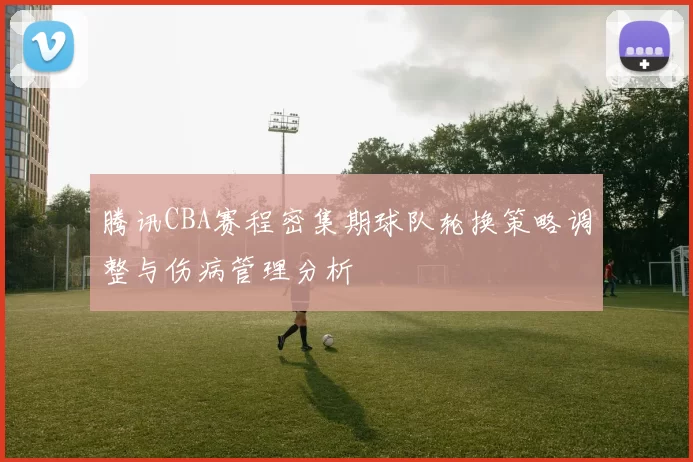 腾讯CBA赛程密集期球队轮换策略调整与伤病管理分析