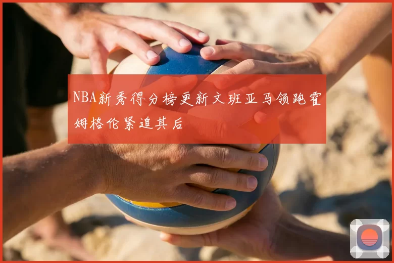 NBA新秀得分榜更新文班亚马领跑霍姆格伦紧追其后