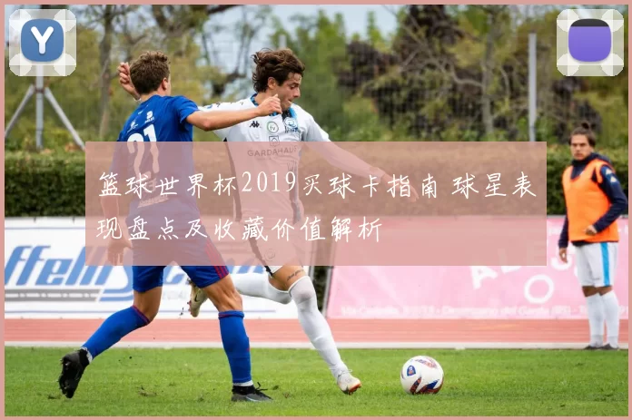 篮球世界杯2019买球卡指南 球星表现盘点及收藏价值解析