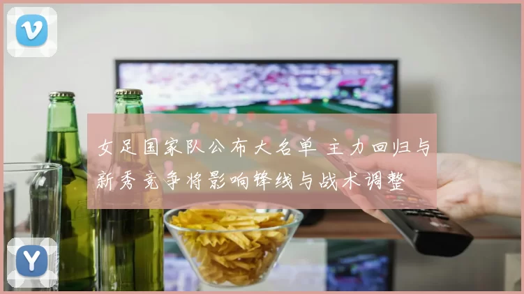 女足国家队公布大名单 主力回归与新秀竞争将影响锋线与战术调整