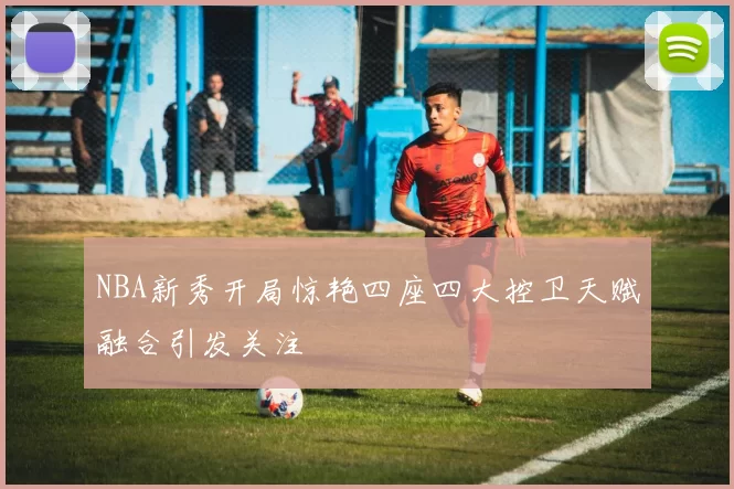 NBA新秀开局惊艳四座四大控卫天赋融合引发关注