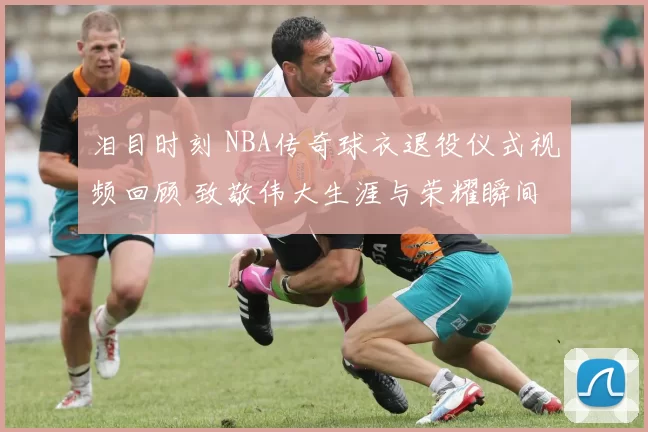 泪目时刻 NBA传奇球衣退役仪式视频回顾 致敬伟大生涯与荣耀瞬间