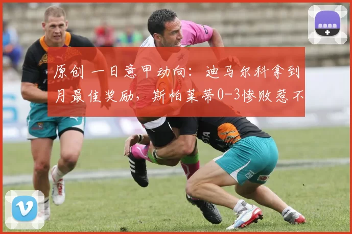 原创 一日意甲动向：迪马尔科拿到月最佳奖励，斯帕莱蒂0-3惨败惹不满