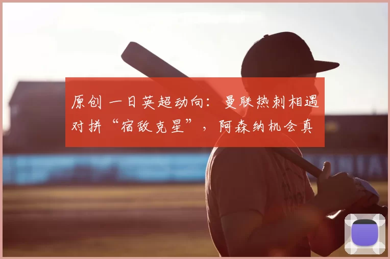 原创 一日英超动向：曼联热刺相遇对拼“宿敌克星”，阿森纳机会真的多