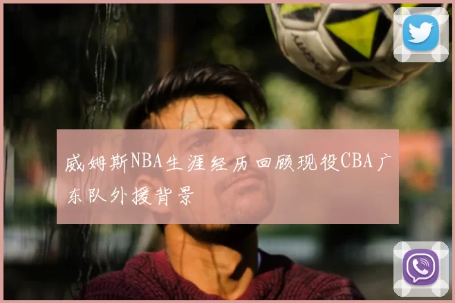威姆斯NBA生涯经历回顾现役CBA广东队外援背景
