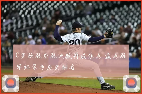 C罗欧冠夺冠次数再成焦点 盘点冠军纪录与历史排名