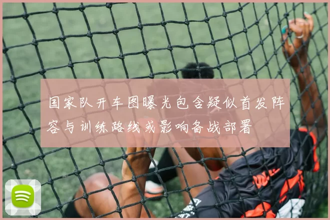 国家队开车图曝光包含疑似首发阵容与训练路线或影响备战部署