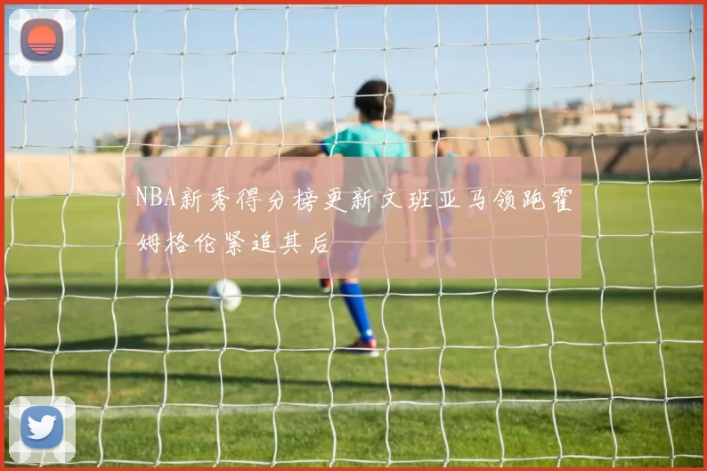 NBA新秀得分榜更新文班亚马领跑霍姆格伦紧追其后