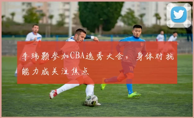李玮颢参加CBA选秀大会，身体对抗能力成关注焦点