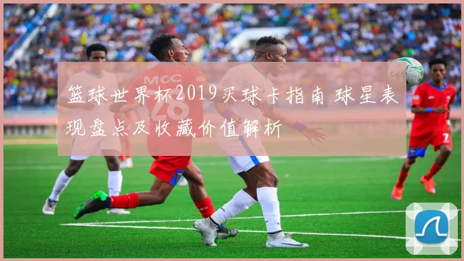篮球世界杯2019买球卡指南 球星表现盘点及收藏价值解析