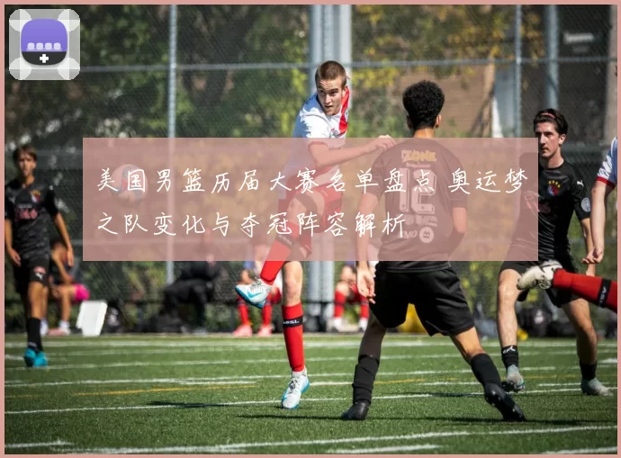 美国男篮历届大赛名单盘点 奥运梦之队变化与夺冠阵容解析