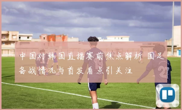 中国对韩国直播赛前焦点解析 国足备战情况与首发看点引关注
