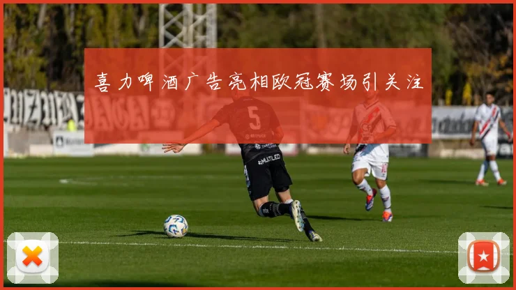 喜力啤酒广告亮相欧冠赛场引关注