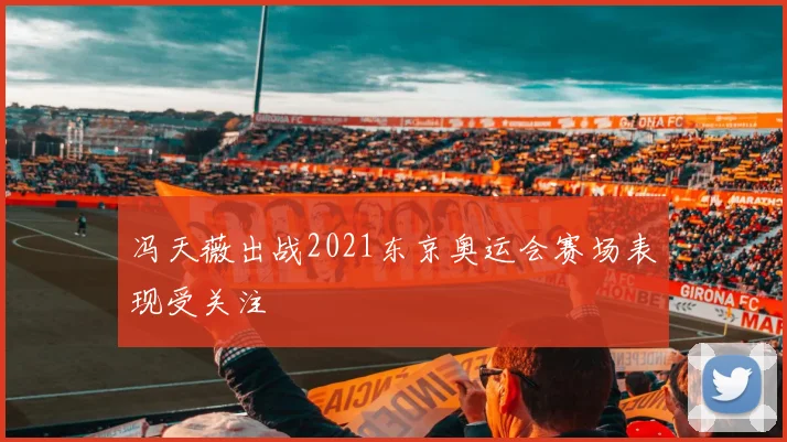 冯天薇出战2021东京奥运会赛场表现受关注