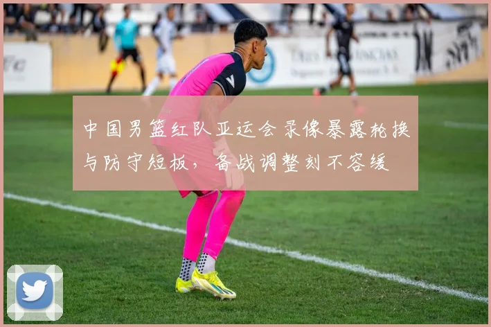 中国男篮红队亚运会录像暴露轮换与防守短板，备战调整刻不容缓
