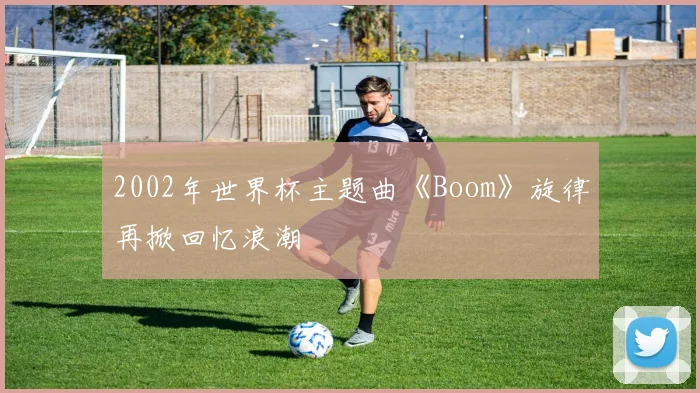 2002年世界杯主题曲《Boom》旋律再掀回忆浪潮