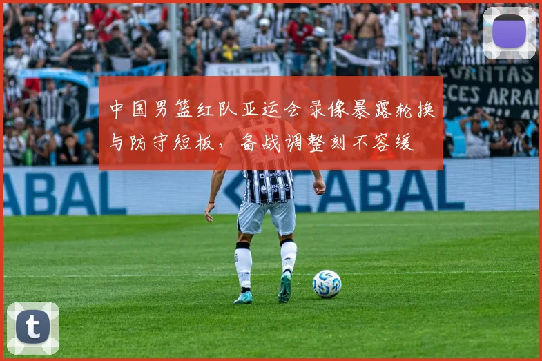 中国男篮红队亚运会录像暴露轮换与防守短板，备战调整刻不容缓