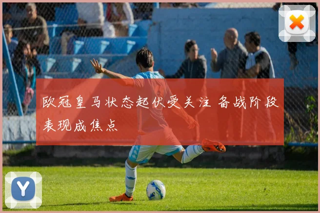 欧冠皇马状态起伏受关注 备战阶段表现成焦点
