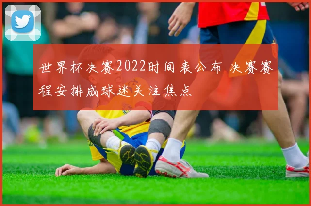 世界杯决赛2022时间表公布 决赛赛程安排成球迷关注焦点
