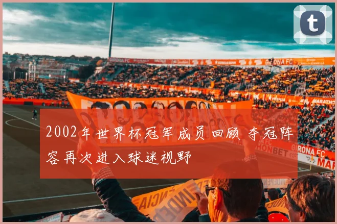 2002年世界杯冠军成员回顾 夺冠阵容再次进入球迷视野